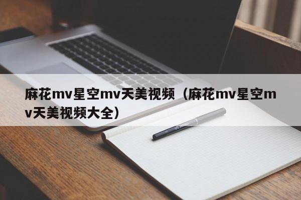 麻花mv星空mv天美视频（麻花mv星空mv天美视频大全）