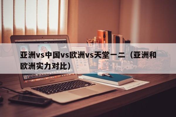 亚洲vs中国vs欧洲vs天堂一二（亚洲和欧洲实力对比）