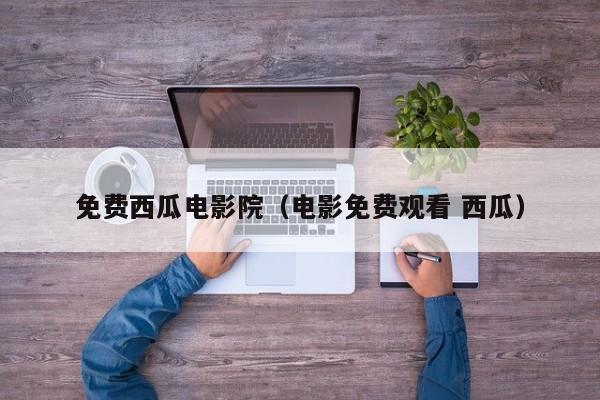 免费西瓜电影院（电影免费观看 西瓜）
