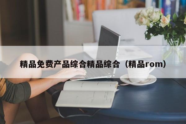 精品免费产品综合精品综合（精品rom）