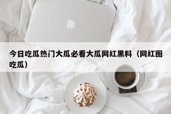 今日吃瓜热门大瓜必看大瓜网红黑料（网红圈吃瓜）