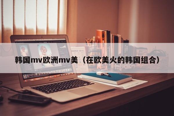 韩国mv欧洲mv美（在欧美火的韩国组合）