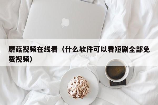 蘑菇视频在线看（什么软件可以看短剧全部免费视频）