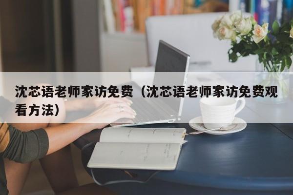 沈芯语老师家访免费（沈芯语老师家访免费观看方法）