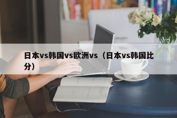 日本vs韩国vs欧洲vs（日本vs韩国比分）