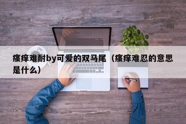 瘙痒难耐by可爱的双马尾（瘙痒难忍的意思是什么）