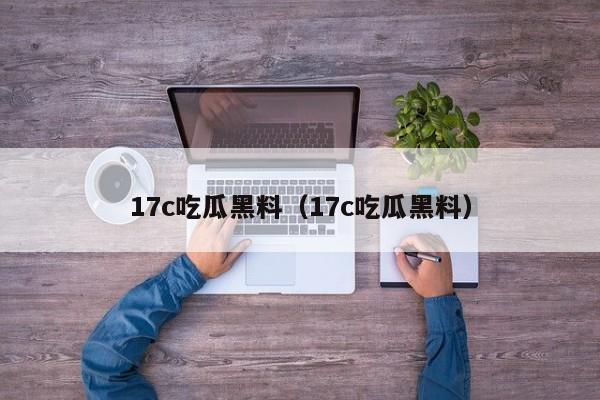 17c吃瓜黑料（17c吃瓜黑料）