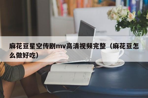 麻花豆星空传剧mv高清视频完整（麻花豆怎么做好吃）