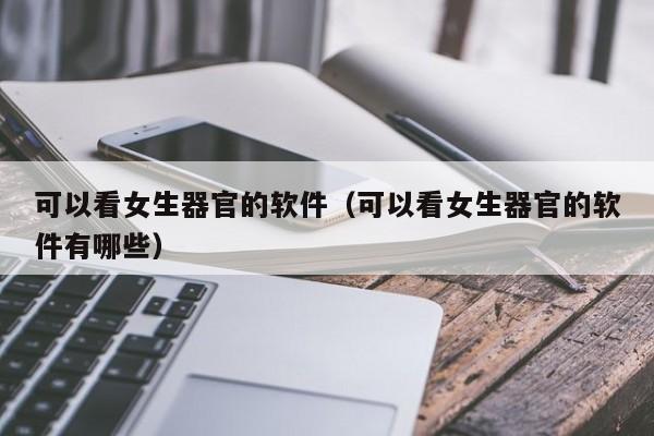 可以看女生器官的软件（可以看女生器官的软件有哪些）