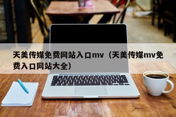 天美传媒免费网站入口mv（天美传媒mv免费入口网站大全）