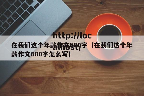 在我们这个年龄作文600字(在我们这个年龄作文600字怎么写)